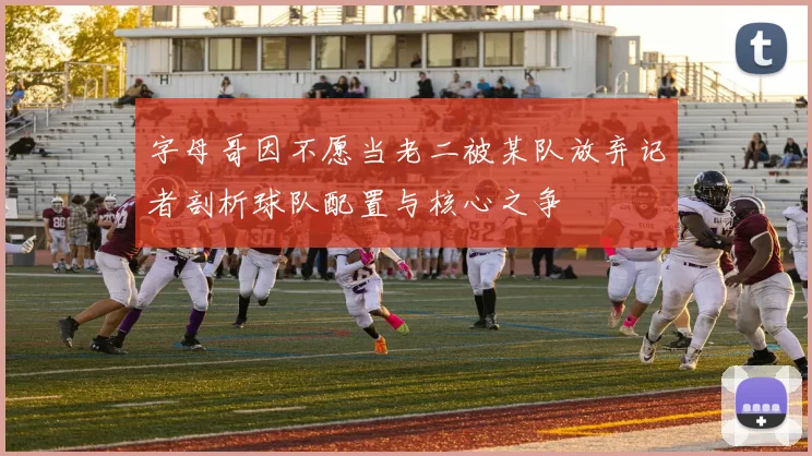 字母哥因不愿当老二被某队放弃记者剖析球队配置与核心之争
