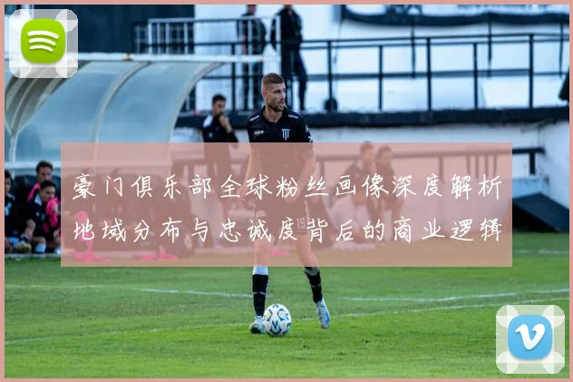 豪门俱乐部全球粉丝画像深度解析地域分布与忠诚度背后的商业逻辑