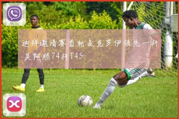 迪拜邀请赛首轮麦克罗伊领先一杆 吴阿顺74杆T45